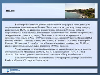 Италия
В сентябре Италия была девятой в списке самых популярных стран для отдыха
запрашиваемых пользователями «Яндекс». Число запросов на туры в эту страну к августу
сократилось на 15,7%. По сравнению с аналогичным периодом 2015 года, спрос на
направление был выше на 50,6%. Пользователи поисковой системы активно интересовались
экскурсионными турами в эту страну. Чаще всего пользователи интересовались
возможностями отдыха в Риме (835,9 тысяч запросов), Милане (369 тысяч), Венеции (268,2
тысячи), Римини (114 тысяч), Милано (90,1 тысяча) и Тоскане (57,4 тысячи) и на острове
Сицилия (91,3 тысячи). В сентябре туры в Италию можно было приобрести от 36 000 р.,
средняя стоимость недельных туров составляла 95 000 р. на двоих.
Что же касается региональной популярности, высокий индекс частоты запросов
отмечался только в Московской (204%/ 12 470 п.) и Ленинградской (165%/ 3 154 п.)
областях. В остальных регионах повышенного показателя affinity не наблюдалось.
Самым востребованным по направлению туроператором в сентябре был «Библио
Глобус», «Данко», «Тез тур» и «Натали турс».
 