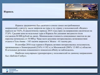 Израиль
Израиль традиционно был десятым в списке самых востребованных
направлений, к августу число запросов на туры в эту страну у пользователей «Яндекс»
выросло на 14,8%. К аналогичному периоду 2015 года спрос на направление увеличился на
57,6%. Средняя цена на недельные туры в Израиль без указания звездности отеля
составляла 84 000 рублей на двоих. Минимальная стоимость семидневных пакетов на две
персоны начиналась от 54 000 р. Чаще всего россияне интересовались возможностями
отдыха в Тель-Авиве – 143 тысячи запросов и Эйлате – 61 тысячу раз.
В сентябре 2016 года турами в Израиль активно интересовались пользователи,
проживающие в Ленинградской (216%/ 4 182 п.) и Московской (206%/ 13 003 п.) областях.
В остальных регионах повышенного показателя affinity не наблюдалось.
Наиболее популярным туроператором у пользователей по данному направлению
был «Библио-Глобус».
 