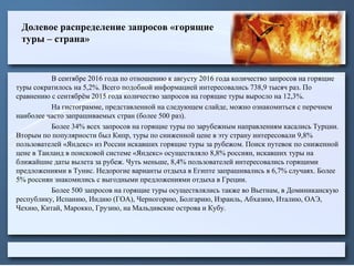 Долевое распределение запросов «горящие
туры – страна»
В сентябре 2016 года по отношению к августу 2016 года количество запросов на горящие
туры сократилось на 5,2%. Всего подобной информацией интересовались 738,9 тысяч раз. По
сравнению с сентябрём 2015 года количество запросов на горящие туры выросло на 12,3%.
На гистограмме, представленной на следующем слайде, можно ознакомиться с перечнем
наиболее часто запрашиваемых стран (более 500 раз).
Более 34% всех запросов на горящие туры по зарубежным направлениям касались Турции.
Вторым по популярности был Кипр, туры по сниженной цене в эту страну интересовали 9,8%
пользователей «Яндекс» из России искавших горящие туры за рубежом. Поиск путевок по сниженной
цене в Таиланд в поисковой системе «Яндекс» осуществляло 8,8% россиян, искавших туры на
ближайшие даты вылета за рубеж. Чуть меньше, 8,4% пользователей интересовались горящими
предложениями в Тунис. Недорогие варианты отдыха в Египте запрашивались в 6,7% случаях. Более
5% россиян знакомились с выгодными предложениями отдыха в Греции.
Более 500 запросов на горящие туры осуществлялись также во Вьетнам, в Доминиканскую
республику, Испанию, Индию (ГОА), Черногорию, Болгарию, Израиль, Абхазию, Италию, ОАЭ,
Чехию, Китай, Марокко, Грузию, на Мальдивские острова и Кубу.
 
