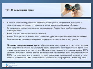 ТОП 10 популярных стран
• В данном отчете мы будем более подробно рассматривать направления, вошедшие в
десятку лидеров по количеству показов за месяц, в поисковой системе «Яндекс».
• На следующих слайдах мы увидим в каких регионах России были наиболее востребованы
эти направления.
• Какие курорты интересовали пользователей.
• Какова была средняя и минимальная стоимость туров на направлении (вылеты из Москвы).
• Познакомимся с различными формами запросов пользователей по этим странам.
Методика географического среза: «Региональная популярность» - это доля, которую
занимает регион в показах по ключевому слову, делённая на долю всех показов результатов
поиска, пришедшихся на этот регион. Популярность слова/словосочетания, равная 100%,
означает, что данное слово в данном регионе ни чем не выделено. Если популярность более
100%, это означает, что в данном регионе существует повышенный интерес к этому
запросу, если меньше 100% - пониженный. Региональная популярность - это affinity index.
 