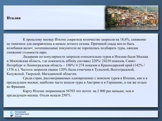Италия
К прошлому месяцу Италия сократила количество запросов на 18,6%, снижение
не типичное для направления в начале летнего сезона. Причиной спада могло быть
колебания валют, потенциальные покупатели не торопились подбирать туры, ожидая
снижение стоимости евро.
Лидерами по популярности запросов относительно туров в Италию были Москва
и Московская область, где показатель affinity составил 220%/ 24210 показов, Санкт-
Петербург и Ленинградская область – 196%/ 6 274 показов и Краснодарский край (142% /
1376 п.). Частота запросов свыше 120% была отмечена в Тульской, Волгоградской,
Калужской, Тверской, Магаданской областях.
Среди стран, рассматриваемых одновременно с поиском туров в Италию, как и в
предыдущем месяце, наиболее часто искали туры в Австрию и в Германию, а так же отдых
во Франции.
Карту Италии запрашивали 56703 что почти на 2 000 раз меньше, чем в
предыдущем месяце. Отели искали 25071.
 