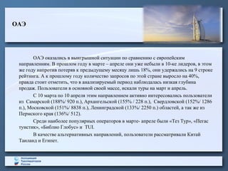 ОАЭ
ОАЭ оказались в выигрышной ситуации по сравнению с европейским
направлениям. В прошлом году в марте – апреле они уже небыли в 10-ке лидеров, в этом
же году напротив потеряв к предыдущему месяцу лишь 18%, они удержались на 9 строке
рейтинга. А к прошлому году количество запросов по этой стране выросло на 40%,
правда стоит отметить, что в анализируемый период наблюдалась низкая глубина
продаж. Пользователи в основной своей массе, искали туры на март и апрель.
С 10 марта по 10 апреля этим направлением активно интересовались пользователи
из Самарской (188%/ 920 п.), Архангельской (155% / 228 п.), Свердловской (152%/ 1286
п.), Московской (151%/ 8838 п.), Ленинградской (133%/ 2250 п.) областей, а так же из
Пермского края (136%/ 512).
Среди наиболее популярных операторов в марте- апреле были «Тез Тур», «Пегас
туистик», «Библио Глобус» и TUI.
В качестве альтернативных направлений, пользователи рассматривали Китай
Таиланд и Египет.
 