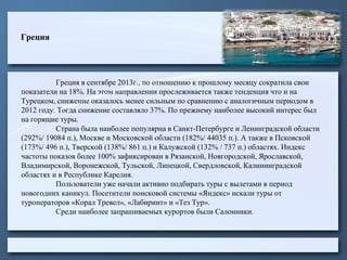 Греция

Греция в сентябре 2013г., по отношению к прошлому месяцу сократила свои
показатели на 18%. На этом направлении прослеживается также тенденция что и на
Турецком, снижение оказалось менее сильным по сравнению с аналогичным периодом в
2012 году. Тогда снижение составляло 37%. По прежнему наиболее высокий интерес был
на горящие туры.
Страна была наиболее популярна в Санкт-Петербурге и Ленинградской области
(292%/ 19084 п.), Москве и Московской области (182%/ 44035 п.). А также в Псковской
(173%/ 496 п.), Тверской (138%/ 861 п.) и Калужской (132% / 737 п.) областях. Индекс
частоты показов более 100% зафиксирован в Рязанской, Новгородской, Ярославской,
Владимирской, Воронежской, Тульской, Липецкой, Свердловской, Калининградской
областях и в Республике Карелия.
Пользователи уже начали активно подбирать туры с вылетами в период
новогодних каникул. Посетители поисковой системы «Яндекс» искали туры от
туроператоров «Корал Тревел», «Лабиринт» и «Тез Тур».
Среди наиболее запрашиваемых курортов были Салонники.

 