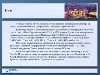 Тунис

Тунис, в отличие от большинства летних пляжных направлений в сентябре не
снизил свою популярность. Напротив его показатели выросли на 8%.
В сентябре самый высокий affinity index был отмечен в Ленинградской области и
городе Санкт - Петербург, он составил 339% и 8720 показов. Также этим направлением
интересовались пользователи из Московской (233%/20305п.), Калининградской
(196%/362 п.), Владимирской (169%/ 521п.), Ивановской (168%/ 257 п.), Калужской
(149%/348п.), Тверской (142%/ 389 п.), Тульской (140%/ 497п.) областей.
В качестве альтернативных направлений, пользователи рассматривали Египет,
Таиланд и Хорватию. Информацию по Тунисским отелям уточняли 112 242 раз.
Погодой на курортах Туниса в ноябре интересовались 8856 раз.
Чаще всего россияне искали туры на курорты Хаммамет, Монастир, Сусс и
Джерба. Пользователи также интересовались проживанием в отелях Мовинпик и Тур
Халиф. Посетители поисковой системы «Яндекс» в сентябре активно искали туры в
Тунис от туроператоров «Пегас Туристик» и «Интурист».

 