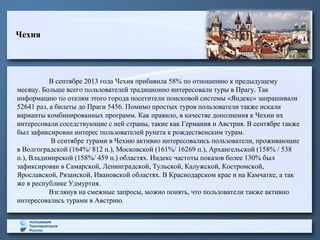 Чехия

В сентябре 2013 года Чехия прибавила 58% по отношению к предыдущему
месяцу. Больше всего пользователей традиционно интересовали туры в Прагу. Так
информацию по отелям этого города посетители поисковой системы «Яндекс» запрашивали
52641 раз, а билеты до Праги 5456. Помимо простых туров пользователи также искали
варианты комбинированных программ. Как правило, в качестве дополнения к Чехии их
интересовали соседствующие с ней страны, такие как Германия и Австрия. В сентябре также
был зафиксирован интерес пользователей рунета к рождественским турам.
В сентябре турами в Чехию активно интересовались пользователи, проживающие
в Волгоградской (164%/ 812 п.), Московской (161%/ 16269 п.), Архангельской (158% / 538
п.), Владимирской (158%/ 459 п.) областях. Индекс частоты показов более 130% был
зафиксирован в Самарской, Ленинградской, Тульской, Калужской, Костромской,
Ярославской, Рязанской, Ивановской областях. В Краснодарском крае и на Камчатке, а так
же в республике Удмуртия.
Взглянув на смежные запросы, можно понять, что пользователи также активно
интересовались турами в Австрию.

 