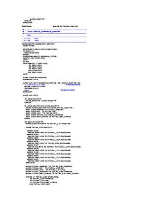 SAVE_DOCTYP.
  ENDAT.
 ENDLOOP.
ENDFORM.                        " WRITE_DETAILED_REPORT
*&---------------------------------------------------------------------*
*&     Form WRITE_SUMMARY_REPORT
*&---------------------------------------------------------------------*
*     text                                         *
*----------------------------------------------------------------------*
* --> p1      text
* <-- p2       text
*----------------------------------------------------------------------*
FORM WRITE_SUMMARY_REPORT.
  NEW-PAGE.
 DESCRIBE TABLE LIST4 LINES RAD.
 IF RAD LT 1.
   MESSAGE E102.
 ENDIF.
 PERFORM WRITE_GENERAL_TITLE.
 WRITE: /87 TEXT-032.
 SKIP.
 ULINE.
 SKIP.WRITE: / TEXT-033,
        27 TEXT-034,
        52 TEXT-035,
        77 TEXT-036,
       100 TEXT-037,
       125 TEXT-038.
 SKIP.
 SORT LIST4 BY DOCTYP.
 REFRESH LIST5.
 LOOP AT LIST4 WHERE BLART NE 'A5' AND BLART NE '38'.
* if list4-mwskz ne 'CN'.             "FAE09071999
  MOVE LIST4 TO LIST5.
  APPEND LIST5.
* endif.                         "FAE09071999
 ENDLOOP.
 LOOP AT LIST5.
  AT NEW DOCTYP.
   SAVE_DOCTYP = LIST5-DOCTYP.
  ENDAT.
  IF LIST5-DOCTYP EQ SAVE_DOCTYP.
    MOVE SAVE_DOCTYP TO SAVE_TOTAL_DOCTYP.
    ADD LIST5-HWBAS TO TOTAL_HWBAS.
    ADD LIST5-DIF TO TOTAL_DIF.
    ADD LIST5-IGV TO TOTAL_IGV.
    ADD LIST5-TOTAL TO TOTAL_VENDOR.
    ADD LIST5-RET_OTROS TO TOTAL_RET_OTROS.
  ENDIF.
  AT END OF DOCTYP.
   MOVE LIST5-DOCTYP TO TOTAL_LIST-DOCTYP.
    CASE TOTAL_LIST-DOCTYP.
     WHEN '000'.
      MOVE TEXT-047 TO TOTAL_LIST-DOCNAME.
     WHEN 'FAC'.
      MOVE TEXT-039 TO TOTAL_LIST-DOCNAME.
     WHEN 'NDR'.
      MOVE TEXT-040 TO TOTAL_LIST-DOCNAME.
     WHEN 'NCR' .
      MOVE TEXT-041 TO TOTAL_LIST-DOCNAME.
     WHEN 'BVT'.
      MOVE 'BOLETA DE VENTA' TO TOTAL_LIST-DOCNAME.
     WHEN 'RCB'.
      MOVE TEXT-042 TO TOTAL_LIST-DOCNAME.
     WHEN 'PAD'.
      MOVE TEXT-043 TO TOTAL_LIST-DOCNAME.
     WHEN 'NCD'.
      MOVE TEXT-045 TO TOTAL_LIST-DOCNAME.
     WHEN 'NCC'.
      MOVE TEXT-046 TO TOTAL_LIST-DOCNAME.
    ENDCASE.
    MOVE TOTAL_HWBAS TO TOTAL_LIST-HWBAS.
    MOVE TOTAL_DIF TO TOTAL_LIST-DIF.
    MOVE TOTAL_IGV TO TOTAL_LIST-IGV.
    MOVE TOTAL_VENDOR TO TOTAL_LIST-VENDOR.
    MOVE TOTAL_RET_OTROS TO TOTAL_LIST-RET_OTROS.
    WRITE: /1 TOTAL_LIST-DOCNAME,
        25 TOTAL_LIST-HWBAS,
        50 TOTAL_LIST-DIF,
        75 TOTAL_LIST-RET_OTROS,
       100 TOTAL_LIST-IGV,
 