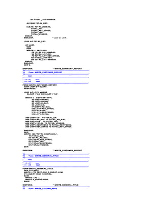 125 TOTAL_LIST-VENDOR.
    APPEND TOTAL_LIST.
   CLEAR: TOTAL_HWBAS,
      TOTAL_DIF,
      TOTAL_RET_OTROS,
      TOTAL_IGV,
      TOTAL_VENDOR.
  ENDAT.
 ENDLOOP.              " loop at list5
 LOOP AT TOTAL_LIST.
  AT LAST.
   SUM.
   SKIP.
   WRITE: / TEXT-050,
          25 TOTAL_LIST-HWBAS,
          50 TOTAL_LIST-DIF,
          75 TOTAL_LIST-RET_OTROS,
         100 TOTAL_LIST-IGV,
         125 TOTAL_LIST-VENDOR.
  ENDAT.
 ENDLOOP.
 SKIP 2.
ENDFORM.                         " WRITE_SUMMARY_REPORT
*&---------------------------------------------------------------------*
*&     Form WRITE_CUSTOMER_REPORT
*&---------------------------------------------------------------------*
*     text                                         *
*----------------------------------------------------------------------*
* --> p1      text
* <-- p2       text
*----------------------------------------------------------------------*
FORM WRITE_CUSTOMER_REPORT.
  SORT LIST4 BY BLART.
  NEW-PAGE.
 LOOP AT LIST4 WHERE
   BLART = 'A5' OR BLART = '38'.
  WRITE: / LIST4-BKTXT+4,
       30 LIST4-NAME1,
       65 LIST4-XBLNR,
       85 LIST4-BLDAT,
       95 LIST4-CIF,
       114 LIST4-AD_VAL,
       135 LIST4-RET_OTROS,
       155 LIST4-IGV,
       175 LIST4-REINTEGRO,
       195 LIST4-TOTAL.
  ADD LIST4-CIF TO TOTAL_CIF.
  ADD LIST4-AD_VAL TO TOTAL_AD_VAL.
  ADD LIST4-IGV TO TOTAL_IGV.
  ADD LIST4-TOTAL TO TOTAL_VENDOR.
  ADD LIST4-REINTEGRO TO TOTAL_REINTEGRO.
  ADD LIST4-RET_OTROS TO TOTAL_RET_OTROS.
 ENDLOOP.
 SKIP.
 WRITE: /20 'TOTAL COMPANIA:',
       95 TOTAL_CIF,
     115 TOTAL_AD_VAL,
     135 TOTAL_RET_OTROS,
     155 TOTAL_IGV,
     175 TOTAL_REINTEGRO,
     195 TOTAL_VENDOR.
 SKIP.
ENDFORM.                        " WRITE_CUSTOMER_REPORT
*&---------------------------------------------------------------------*
*&     Form WRITE_GENERAL_TITLE
*&---------------------------------------------------------------------*
*     text                                         *
*----------------------------------------------------------------------*
* --> p1      text
* <-- p2       text
*----------------------------------------------------------------------*
FORM WRITE_GENERAL_TITLE.
  SKIP TO LINE 2.
  WRITE : /73 TEXT-002, S_BUDAT-LOW.
  IF S_BUDAT-HIGH IS INITIAL.
  ELSE.
    WRITE: ' AL ' .
    WRITE: S_BUDAT-HIGH.
  ENDIF.
ENDFORM.                        " WRITE_GENERAL_TITLE
*&---------------------------------------------------------------------*
*&    Form WRITE_COLUMN_REP2
 