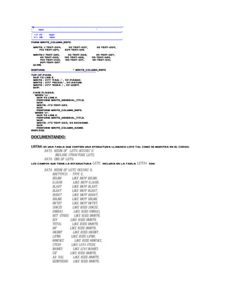 *&---------------------------------------------------------------------*
*     text                                         *
*----------------------------------------------------------------------*
* --> p1      text
* <-- p2       text
*----------------------------------------------------------------------*
FORM WRITE_COLUMN_REP2.
 WRITE: / TEXT-004,              30 TEXT-007,                65 TEXT-004,
    143 TEXT-024,              204 TEXT-019.
 WRITE:/ TEXT-025,                30 TEXT-008,              65 TEXT-027,
     85 TEXT-009,              105 TEXT-028,            119 TEXT-029,
     143 TEXT-030,              165 TEXT-017,            181 TEXT-031,
     204 TEXT-027.
 ULINE.
ENDFORM.                                     " WRITE_COLUMN_REP2
**********************************************************************
TOP-OF-PAGE.
  SKIP TO LINE 2.
  WRITE : /177 'PAG. :' , SY-PAGNO.
  WRITE : /177 'FECHA:' , SY-DATUM.
  WRITE : /177 'HORA :' , SY-UZEIT.
  SKIP.
 CASE FLAGGA.
  WHEN 'cs' .
   SKIP TO LINE 2.
   PERFORM WRITE_GENERAL_TITLE.
   SKIP.
   WRITE: /73 TEXT-023.
   SKIP.
   PERFORM WRITE_COLUMN_REP2.
  WHEN 'dt'.
   SKIP TO LINE 2.
   PERFORM WRITE_GENERAL_TITLE.
   SKIP.
   WRITE: /73 TEXT-003, 93 DOCNAME.
   SKIP.
   PERFORM WRITE_COLUMN_NAME.
ENDCASE.

DOCUMENTANDO:

LISTA4: ES UNA TABLA QUE CONTIEN UNA ETSRUCTURA LLAMADA LIST2 TAL COMO SE MUESTRA EN EL CODIGO.
         DATA: BEGIN OF LIST4 OCCURS 0.
                INCLUDE STRUCTURE LIST2.
         DATA: END OF LIST4.
LOS CAMPOS QUE TIENE LA ESTARUCTURA LIST2 INCLUDIA EN LA TABLA LISTA4 SON:

            DATA: BEGIN OF LIST2 OCCURS 0,
                 DOCTYP(3)     TYPE C,
                 BELNR        LIKE BKPF-BELNR,
                 GJAHR         LIKE BKPF-GJAHR,
                 BLART        LIKE BKPF-BLART,
                 BLDAT        LIKE BKPF-BLDAT,
                 BUDAT         LIKE BKPF-BUDAT,
                 XBLNR        LIKE BKPF-XBLNR,
                 BKTXT         LIKE BKPF-BKTXT,
                 SHKZG         LIKE BSEG-SHKZG,
                 HWBAS          LIKE BSEG-HWBAS,
                 RET_OTROS      LIKE BSEG-DMBTR,
                 IGV         LIKE BSEG-DMBTR,
                 TOTAL        LIKE BSEG-DMBTR,
                 DIF        LIKE BSEG-DMBTR,
                 HKONT         LIKE BSEG-HKONT,
                 LIFNR       LIKE BSEG-LIFNR,
                 MWSKZ           LIKE BSEG-MWSKZ,
                 STCD1        LIKE LFA1-STCD1,
                 NAME1         LIKE LFA1-NAME1,
                 CIF        LIKE BSEG-DMBTR,
                 AD_VAL        LIKE BSEG-DMBTR,
                 REINTEGRO      LIKE BSEG-DMBTR,
 