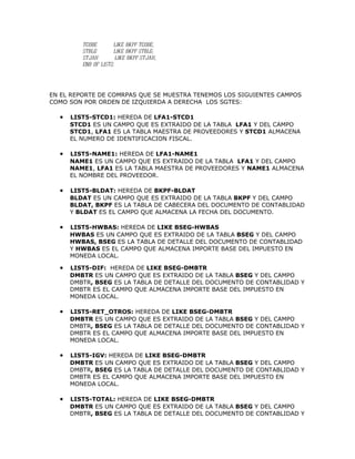 TCODE       LIKE BKPF-TCODE,
         STBLG       LIKE BKPF-STBLG,
         STJAH         LIKE BKPF-STJAH,
         END OF LIST2.




EN EL REPORTE DE COMRPAS QUE SE MUESTRA TENEMOS LOS SIGUIENTES CAMPOS
COMO SON POR ORDEN DE IZQUIERDA A DERECHA LOS SGTES:

  •   LIST5-STCD1: HEREDA DE LFA1-STCD1
      STCD1 ES UN CAMPO QUE ES EXTRAIDO DE LA TABLA LFA1 Y DEL CAMPO
      STCD1, LFA1 ES LA TABLA MAESTRA DE PROVEEDORES Y STCD1 ALMACENA
      EL NUMERO DE IDENTIFICACION FISCAL.

  •   LIST5-NAME1: HEREDA DE LFA1-NAME1
      NAME1 ES UN CAMPO QUE ES EXTRAIDO DE LA TABLA LFA1 Y DEL CAMPO
      NAME1, LFA1 ES LA TABLA MAESTRA DE PROVEEDORES Y NAME1 ALMACENA
      EL NOMBRE DEL PROVEEDOR.

  •   LIST5-BLDAT: HEREDA DE BKPF-BLDAT
      BLDAT ES UN CAMPO QUE ES EXTRAIDO DE LA TABLA BKPF Y DEL CAMPO
      BLDAT, BKPF ES LA TABLA DE CABECERA DEL DOCUMENTO DE CONTABLIDAD
      Y BLDAT ES EL CAMPO QUE ALMACENA LA FECHA DEL DOCUMENTO.

  •   LIST5-HWBAS: HEREDA DE LIKE BSEG-HWBAS
      HWBAS ES UN CAMPO QUE ES EXTRAIDO DE LA TABLA BSEG Y DEL CAMPO
      HWBAS, BSEG ES LA TABLA DE DETALLE DEL DOCUMENTO DE CONTABLIDAD
      Y HWBAS ES EL CAMPO QUE ALMACENA IMPORTE BASE DEL IMPUESTO EN
      MONEDA LOCAL.

  •   LIST5-DIF: HEREDA DE LIKE BSEG-DMBTR
      DMBTR ES UN CAMPO QUE ES EXTRAIDO DE LA TABLA BSEG Y DEL CAMPO
      DMBTR, BSEG ES LA TABLA DE DETALLE DEL DOCUMENTO DE CONTABLIDAD Y
      DMBTR ES EL CAMPO QUE ALMACENA IMPORTE BASE DEL IMPUESTO EN
      MONEDA LOCAL.

  •   LIST5-RET_OTROS: HEREDA DE LIKE BSEG-DMBTR
      DMBTR ES UN CAMPO QUE ES EXTRAIDO DE LA TABLA BSEG Y DEL CAMPO
      DMBTR, BSEG ES LA TABLA DE DETALLE DEL DOCUMENTO DE CONTABLIDAD Y
      DMBTR ES EL CAMPO QUE ALMACENA IMPORTE BASE DEL IMPUESTO EN
      MONEDA LOCAL.

  •   LIST5-IGV: HEREDA DE LIKE BSEG-DMBTR
      DMBTR ES UN CAMPO QUE ES EXTRAIDO DE LA TABLA BSEG Y DEL CAMPO
      DMBTR, BSEG ES LA TABLA DE DETALLE DEL DOCUMENTO DE CONTABLIDAD Y
      DMBTR ES EL CAMPO QUE ALMACENA IMPORTE BASE DEL IMPUESTO EN
      MONEDA LOCAL.

  •   LIST5-TOTAL: HEREDA DE LIKE BSEG-DMBTR
      DMBTR ES UN CAMPO QUE ES EXTRAIDO DE LA TABLA BSEG Y DEL CAMPO
      DMBTR, BSEG ES LA TABLA DE DETALLE DEL DOCUMENTO DE CONTABLIDAD Y
 