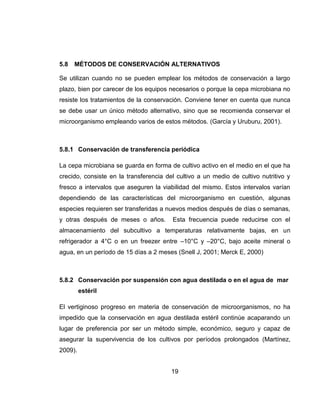 19
5.8 MÉTODOS DE CONSERVACIÓN ALTERNATIVOS
Se utilizan cuando no se pueden emplear los métodos de conservación a largo
plazo, bien por carecer de los equipos necesarios o porque la cepa microbiana no
resiste los tratamientos de la conservación. Conviene tener en cuenta que nunca
se debe usar un único método alternativo, sino que se recomienda conservar el
microorganismo empleando varios de estos métodos. (García y Uruburu, 2001).
5.8.1 Conservación de transferencia periódica
La cepa microbiana se guarda en forma de cultivo activo en el medio en el que ha
crecido, consiste en la transferencia del cultivo a un medio de cultivo nutritivo y
fresco a intervalos que aseguren la viabilidad del mismo. Estos intervalos varían
dependiendo de las características del microorganismo en cuestión, algunas
especies requieren ser transferidas a nuevos medios después de días o semanas,
y otras después de meses o años. Esta frecuencia puede reducirse con el
almacenamiento del subcultivo a temperaturas relativamente bajas, en un
refrigerador a 4°C o en un freezer entre –10°C y –20°C, bajo aceite mineral o
agua, en un período de 15 días a 2 meses (Snell J, 2001; Merck E, 2000)
5.8.2 Conservación por suspensión con agua destilada o en el agua de mar
estéril
El vertiginoso progreso en materia de conservación de microorganismos, no ha
impedido que la conservación en agua destilada estéril continúe acaparando un
lugar de preferencia por ser un método simple, económico, seguro y capaz de
asegurar la supervivencia de los cultivos por períodos prolongados (Martínez,
2009).
 