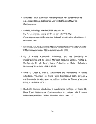 74
 Sánchez C, 2005. Evaluación de la congelación para conservación de
especies autóctonas bacterianas. Universidad Colegio Mayor de
Cundinamarca.
 Science, technology and innovation. Proviene de
http://www.science.oas.org/ Simbiosis; con ruta URL: http:
//www.science.oas.org/Simbio/mbio_ind/cap3_mi.pdf, ultimo día visitado: 5
noviembre 2013.
 Slideshare,[EnLínea].Available: http://www.slideshare.net/cesarturo26/tema-
2-10conservacioncepas [Último acceso: Agosto 2013]
 Sly LI. Culture Collections World-wide. En: The biodiversity of
microorganisms and the role of Microbial Resource Centres. Kirshop B,
Hawksworth DL ed. Surrey: World Federation for Culture Collections
Biodiversity Committee; 1994. p. 29-35.
 Smith D, Green P, Day J. Management and maintenance of culture
collections. Presentado en: Curso Taller Internacional sobre gerencia y
mantenimiento de colecciones de cultivos. Instituto de Sueros y Vacunas
Finlay. La Habana. 2000:22.
 Snell JJS. General introduction to maintenance methods. In: Kirsop BE,
Doyle A, eds. Maintenance of microorganisms and cultured cells. A manual
of laboratory methods. London: Academic Press. 1991:21-30.
 