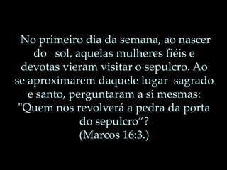 No primeiro dia da semana, ao nascer
do sol, aquelas mulheres fiéis e
devotas vieram visitar o sepulcro. Ao
se aproximarem daquele lugar sagrado
e santo, perguntaram a si mesmas:
"Quem nos revolverá a pedra da porta
do sepulcro”?
(Marcos 16:3.)
 