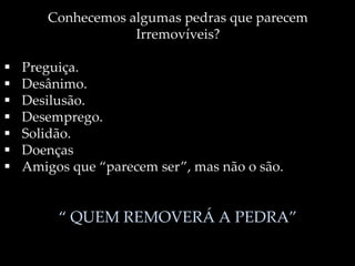 Conhecemos algumas pedras que parecem
Irremovíveis?
 Preguiça.
 Desânimo.
 Desilusão.
 Desemprego.
 Solidão.
 Doenças
 Amigos que “parecem ser”, mas não o são.
“ QUEM REMOVERÁ A PEDRA”
 