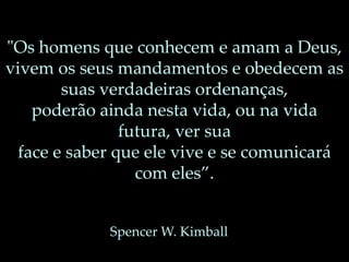 "Os homens que conhecem e amam a Deus,
vivem os seus mandamentos e obedecem as
suas verdadeiras ordenanças,
poderão ainda nesta vida, ou na vida
futura, ver sua
face e saber que ele vive e se comunicará
com eles”.
Spencer W. Kimball
 