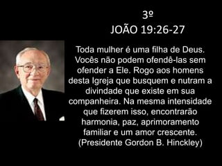 3º
JOÃO 19:26-27
Toda mulher é uma filha de Deus.
Vocês não podem ofendê-las sem
ofender a Ele. Rogo aos homens
desta Igreja que busquem e nutram a
divindade que existe em sua
companheira. Na mesma intensidade
que fizerem isso, encontrarão
harmonia, paz, aprimoramento
familiar e um amor crescente.
(Presidente Gordon B. Hinckley)
 