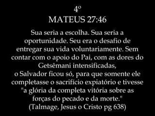 4º
MATEUS 27:46
Sua seria a escolha. Sua seria a
oportunidade. Seu era o desafio de
entregar sua vida voluntariamente. Sem
contar com o apoio do Pai, com as dores do
Getsêmani intensificadas,
o Salvador ficou só, para que somente ele
completasse o sacrifício expiatório e tivesse
"a glória da completa vitória sobre as
forças do pecado e da morte."
(Talmage, Jesus o Cristo pg 638)
 