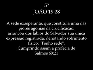 5º
JOÃO 19:28
A sede exasperante. que constituía uma das
piores agonias da crucificação,
arrancou dos lábios do Salvador sua única
expressão registrada, denotando sofrimento
físico: "Tenho sede",
Cumprindo assim a profecia de
Salmos 69:21
 