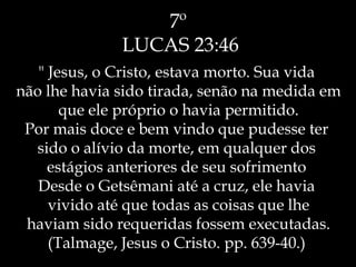 7º
LUCAS 23:46
" Jesus, o Cristo, estava morto. Sua vida
não lhe havia sido tirada, senão na medida em
que ele próprio o havia permitido.
Por mais doce e bem vindo que pudesse ter
sido o alívio da morte, em qualquer dos
estágios anteriores de seu sofrimento
Desde o Getsêmani até a cruz, ele havia
vivido até que todas as coisas que lhe
haviam sido requeridas fossem executadas.
(Talmage, Jesus o Cristo. pp. 639-40.)
 