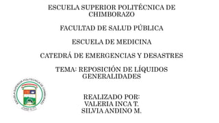 ESCUELA SUPERIOR POLITÉCNICA DE 
CHIMBORAZO 
FACULTAD DE SALUD PÚBLICA 
ESCUELA DE MEDICINA 
CATEDRÁ DE EMERGENCIAS Y DESASTRES 
TEMA: REPOSICIÓN DE LÍQUIDOS 
GENERALIDADES 
REALIZADO POR: 
VALERIA INCA T. 
SILVIA ANDINO M. 
 