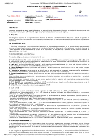 14/2/22, 21:40 Procedimientos - REPOSICION DE MERCANCIAS CON FRANQUICIA ARANCELARIA
https://www.sunat.gob.pe/legislacion/procedim/despacho/perfeccionam/reposMercan/procGeneral/despa-pg.10.htm 1/5
REPOSICION DE MERCANCIAS CON FRANQUICIA ARANCELARIA
PROCEDIMIENTO GENERAL
Procedimiento General Proced. Específico Instructivos
Proc: DESPA-PG.10 Reposición de Mercancías
con Franquicia
Arancelaria
Vigencia: 19/03/2021 Publicación: 18/03/2021
Resolución: 039 Fecha Res.: 16/03/2021
Versión: 5
Circulares: Anexas
Lista: Complementaria
Control de Cambios
I. OBJETIVO
Establecer las pautas a seguir para el despacho de las mercancías destinadas al régimen de reposición de mercancías con
franquicia arancelaria, con la finalidad de lograr el cumplimiento de las normas que lo regulan.
II. ALCANCE
Está dirigido al personal de la Superintendencia Nacional de Aduanas y de Administración Tributaria – SUNAT, al operador de
comercio exterior (OCE) y al operador interviniente (OI) que participan en el proceso de reposición de mercancías con franquicia
arancelaria.
III. RESPONSABILIDAD
La aplicación, cumplimiento y seguimiento de lo dispuesto en el presente procedimiento es de responsabilidad del Intendente
Nacional de Desarrollo e Innovación Aduanera, del Intendente Nacional de Sistemas de Información, del Intendente Nacional de
Control Aduanero, de los intendentes de aduana de la República y de las jefaturas y personal de las distintas unidades de
organización que intervienen.
IV. DEFINICIONES Y ABREVIATURAS
Para efectos del presente procedimiento se entiende por:
1. Buzón electrónico: A la sección ubicada dentro del portal de la SUNAT Operaciones en Línea y asignada al OCE u OI, donde
se depositan las copias de los documentos en los cuales constan los actos administrativos que son materia de notificación, así
como comunicaciones de tipo informativo.
2. Clave SOL: Al texto conformado por números y letras, de conocimiento exclusivo del OCE u OI, que asociado al código de
usuario otorga privacidad en el acceso a SUNAT Operaciones en Línea.
3. Código de usuario: Al texto conformado por números y letras, que permite identificar al OCE u OI que ingresa a SUNAT
Operaciones en Línea.
4. Funcionario aduanero: Al personal de la SUNAT que ha sido designado o encargado para desempeñar actividades o
funciones en su representación, ejerciendo la potestad aduanera de acuerdo con su competencia.
5. Mercancía equivalente: A aquella idéntica o similar a la que fue importada y que será objeto de reposición, reparación o
cambio.
Debe entenderse por mercancía idéntica a la que es igual en todos los aspectos a la importada en lo que se refiere a la calidad,
marca y prestigio comercial.
Debe entenderse por mercancía similar a la que, sin ser igual en todos los aspectos a la importada, presenta características
próximas a esta en cuanto a especie y calidad.
6. MPV - SUNAT: A la mesa de partes virtual de la SUNAT, consistente en una plataforma informática disponible en el portal de
la SUNAT que facilita la presentación virtual de documentos.
7. RUC: Al Registro Único de Contribuyentes a cargo de la SUNAT.
V. BASE LEGAL
- Ley General de Aduanas, aprobada por Decreto Legislativo N° 1053, publicado el 27.6.2008, y modificatorias.
- Reglamento del Decreto Legislativo N° 1053, Ley General de Aduanas, aprobado por Decreto Supremo N° 010-2009-EF,
publicado el 16.1.2009, y modificatorias.
- Tabla de sanciones aplicables a las infracciones previstas en la Ley General de Aduanas, aprobada por Decreto Supremo N°
418-2019-EF, publicado el 31.12.2019 y modificatoria.
- Ley de los Delitos Aduaneros, Ley N° 28008, publicada el 19.6.2003, y modificatorias.
- Reglamento de la Ley de los Delitos Aduaneros, aprobado por Decreto Supremo N° 121-2003-EF, publicado el 27.8.2003, y
modificatorias.
- Texto Único Ordenado de la Ley N° 27444 - Ley del Procedimiento Administrativo General, aprobado por Decreto Supremo N°
004-2019-JUS, publicado el 25.1.2019, y modificatorias.
- Reglamento de Comprobantes de Pago, aprobado con Resolución de Superintendencia N° 007-99/SUNAT, publicada el
24.1.1999, y modificatorias.
- Texto Único Ordenado de la Ley del Impuesto General a las Ventas e Impuesto Selectivo al Consumo, aprobado por Decreto
Supremo N° 055-99-EF, publicado el 15.4.1999, y modificatorias.
- Texto Único Ordenado del Código Tributario, aprobado por Decreto Supremo N° 133-2013-EF publicado el 22.6.2013, y
modificatorias.
- Disposiciones reglamentarias del Decreto Legislativo N° 943 que aprobó la Ley de Registro Único de Contribuyentes,
Resolución de Superintendencia N° 210- 2004/SUNAT, publicada el 18.9.2004, y modificatorias.
- Resolución de Superintendencia N° 077-2020/SUNAT, que crea la mesa de partes virtual de la SUNAT, publicada el 8.5.2020.
VI. DISPOSICIONES GENERALES
1. La reposición de mercancías con franquicia arancelaria es el régimen aduanero que permite la importación para el consumo
de mercancías equivalentes a las que, habiendo sido nacionalizadas, han sido utilizadas para obtener las mercancías exportadas
previamente con carácter definitivo, sin el pago de los derechos arancelarios y demás impuestos aplicables a la importación para
el consumo.
2. Para acogerse al régimen de reposición de mercancías con franquicia arancelaria, la declaración de exportación definitiva o
declaración simplificada de exportación debe haberse numerado en el plazo de un año, contado a partir de la fecha de levante
 