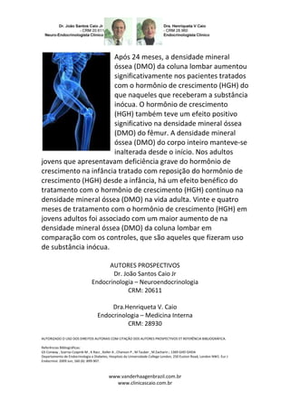 Após 24 meses, a densidade mineral
                       óssea (DMO) da coluna lombar aumentou
                       significativamente nos pacientes tratados
                       com o hormônio de crescimento (HGH) do
                       que naqueles que receberam a substância
                       inócua. O hormônio de crescimento
                       (HGH) também teve um efeito positivo
                       significativo na densidade mineral óssea
                       (DMO) do fêmur. A densidade mineral
                       óssea (DMO) do corpo inteiro manteve-se
                       inalterada desde o início. Nos adultos
jovens que apresentavam deficiência grave do hormônio de
crescimento na infância tratado com reposição do hormônio de
crescimento (HGH) desde a infância, há um efeito benéfico do
tratamento com o hormônio de crescimento (HGH) contínuo na
densidade mineral óssea (DMO) na vida adulta. Vinte e quatro
meses de tratamento com o hormônio de crescimento (HGH) em
jovens adultos foi associado com um maior aumento de na
densidade mineral óssea (DMO) da coluna lombar em
comparação com os controles, que são aqueles que fizeram uso
de substância inócua.

                                      AUTORES PROSPECTIVOS
                                       Dr. João Santos Caio Jr
                                Endocrinologia – Neuroendocrinologia
                                             CRM: 20611

                                        Dra.Henriqueta V. Caio
                                   Endocrinologia – Medicina Interna
                                             CRM: 28930

AUTORIZADO O USO DOS DIREITOS AUTORAIS COM CITAÇÃO DOS AUTORES PROSPECTIVOS ET REFERÊNCIA BIBLIOGRÁFICA.

Referências Bibliográficas:
GS Conway , Szarras Czapnik-M , K Racz , Keller A , Chanson P , M Tauber , M Zacharin ; 1369 GHD GHDA
Departamento de Endocrinologia e Diabetes, Hospitais da Universidade College London, 250 Euston Road, London NW1. Eur J
Endocrinol. 2009 Jun; 160 (6) :899-907.



                                          www.vanderhaagenbrazil.com.br
                                            www.clinicascaio.com.br
 