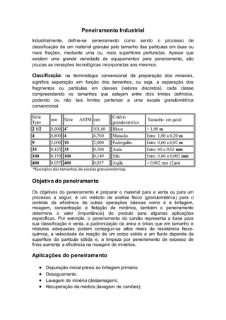 Peneiramento Industrial
Industrialmente, define-se peneiramento como sendo o processo de
classificação de um material granular pelo tamanho das partículas em duas ou
mais frações, mediante uma ou, mais superfícies perfuradas. Apesar que
existem uma grande variedade de equipamentos para peneiramento, são
poucas as inovações tecnológicas incorporadas aos mesmos.
Classificação: na terminologia convencional da preparação dos minerais,
significa separação em função dos tamanhos, ou seja, a separação dos
fragmentos ou partículas em classes (valores discretos), cada classe
compreendendo os tamanhos que estejam entre dois limites definidos,
podendo ou não tais limites pertencer a uma escala granulométrica
convencional.
Série
Tyler
mm Série ASTM mm
Critério
granulométrico
Tamanho em geral
2 1/2 8,000 4˝ 101,60 Bloco > 1,00 m
4 4,800 4 4,760 Matacão Entre 1,00 a 0,20 m
9 2,000 10 2,000 Pedregulho Entre 0,60 a 0,02 m
35 0,425 35 0,500 Areia Entre 60 a 0,02 mm
100 0,150 100 0,149 Silte Entre 0,06 a 0,002 mm
400 0,037 400 0,037 Argila < 0,002 mm (2µm)
*Exemplos dos tamanhos de escalas granulométricas.
Objetivo do peneiramento
Os objetivos do peneiramento é preparar o material para a venta ou para um
processo a seguir, é um método de análise físico (granulométrica) para o
controle da eficiência de outras operações básicas como é a britagem,
moagem, concentração e flotação de minérios, também o peneiramento
determina o valor (importância) do produto para algumas aplicações
específicas. Por exemplo, o peneiramento do carvão representa a base para
sua classificação e venta, a padronização da areia e britas que em tamanho e
misturas adequadas podem conseguir-se altos níveis de resistência físico-
química, a velocidade de reação de um corpo sólido e um fluido depende da
superfície da partícula sólida e, a limpeza por peneiramento de excesso de
finos aumenta a eficiência na moagem de minérios.
Aplicações do peneiramento
 Depuração inicial prévio ao britagem primário.
 Desaguamento.
 Lavagem de minério (deslamagem).
 Recuperação de médios (lavagem de carvões).
 