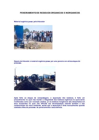 PENEIRAMENTO DE RESIDUOS ORGANICOS E INORGANICOS
Material orgânico passa pelo triturador
Depois de triturado o material orgânico passa por uma peneira em váriasetapas do
processo.
Após feito as etapas de compostagem, e separação dos resíduos, é feito um
procedimento no qual visa manter a integridade dos resíduos orgânicos no quais serão
reutilizados como por exemplo adubos, já os resíduos inorgânicos são descartados em
seus recipientes no qual não dificulte sua decomposição visando também a não
contaminação do meio ambiente, sendo que a separação é feita manualmente quando
coletado antes do processo de peneiramento e seus demais.
 