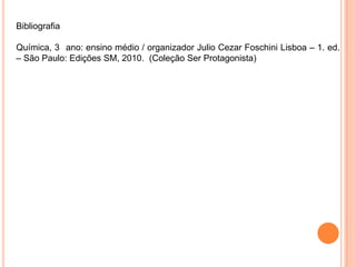 Bibliografia
Química, 3 ano: ensino médio / organizador Julio Cezar Foschini Lisboa – 1. ed.
– São Paulo: Edições SM, 2010. (Coleção Ser Protagonista)
 