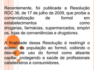 Recentemente, foi publicada a Resolução
RDC 36, de 17 de julho de 2009, que proíbe a
comercialização de formol em
estabelecimentos como
drogarias, farmácias, supermercados, empóri
os, lojas de conveniências e drugstores.
A finalidade dessa Resolução é restringir o
acesso da população ao formol, coibindo o
desvio de uso do formol como alisante
capilar, protegendo a saúde de profissionais
cabeleireiros e consumidores.
 