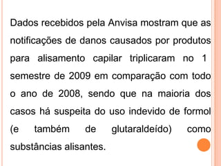 Dados recebidos pela Anvisa mostram que as
notificações de danos causados por produtos
para alisamento capilar triplicaram no 1
semestre de 2009 em comparação com todo
o ano de 2008, sendo que na maioria dos
casos há suspeita do uso indevido de formol
(e também de glutaraldeído) como
substâncias alisantes.
 