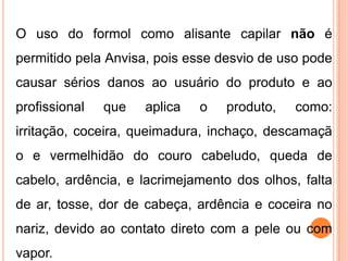 O uso do formol como alisante capilar não é
permitido pela Anvisa, pois esse desvio de uso pode
causar sérios danos ao usuário do produto e ao
profissional que aplica o produto, como:
irritação, coceira, queimadura, inchaço, descamaçã
o e vermelhidão do couro cabeludo, queda de
cabelo, ardência, e lacrimejamento dos olhos, falta
de ar, tosse, dor de cabeça, ardência e coceira no
nariz, devido ao contato direto com a pele ou com
vapor.
 