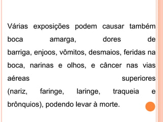 Várias exposições podem causar também
boca amarga, dores de
barriga, enjoos, vômitos, desmaios, feridas na
boca, narinas e olhos, e câncer nas vias
aéreas superiores
(nariz, faringe, laringe, traqueia e
brônquios), podendo levar à morte.
 