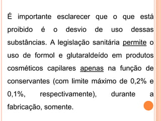 É importante esclarecer que o que está
proibido é o desvio de uso dessas
substâncias. A legislação sanitária permite o
uso de formol e glutaraldeído em produtos
cosméticos capilares apenas na função de
conservantes (com limite máximo de 0,2% e
0,1%, respectivamente), durante a
fabricação, somente.
 