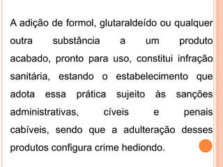 A adição de formol, glutaraldeído ou qualquer
outra substância a um produto
acabado, pronto para uso, constitui infração
sanitária, estando o estabelecimento que
adota essa prática sujeito às sanções
administrativas, cíveis e penais
cabíveis, sendo que a adulteração desses
produtos configura crime hediondo.
 