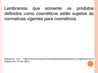 Lembramos que somente os produtos
definidos como cosméticos estão sujeitos às
normativas vigentes para cosméticos.
Disponível em: <http://www.anvisa.gov.br/cosmeticos/alisantes/escova_progressiva.htm>
Acesso em: 17 mar. 2010.
 