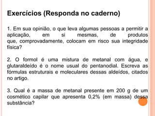Exercícios (Responda no caderno)
1. Em sua opinião, o que leva algumas pessoas a permitir a
aplicação, em si mesmas, de produtos
que, comprovadamente, colocam em risco sua integridade
física?
2. O formol é uma mistura de metanal com água, e
glutaraldeído é o nome usual do pentanodial. Escreva as
fórmulas estruturais e moleculares dessas aldeídos, citados
no artigo.
3. Qual é a massa de metanal presente em 200 g de um
cosmético capilar que apresenta 0,2% (em massa) dessa
substância?
 