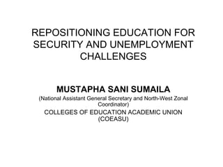 REPOSITIONING EDUCATION FOR
SECURITY AND UNEMPLOYMENT
        CHALLENGES


       MUSTAPHA SANI SUMAILA
 (National Assistant General Secretary and North-West Zonal
                        Coordinator)
   COLLEGES OF EDUCATION ACADEMIC UNION
                 (COEASU)
 