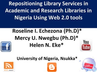 Repositioning Library Services in
Academic and Research Libraries in
Nigeria Using Web 2.0 tools
Roseline I. Echezona (Ph.D)*
Mercy U. Nwegbu (Ph.D)*
Helen N. Eke*
University of Nigeria, Nsukka*
 
