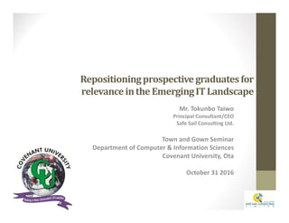 Repositioningprospectivegraduatesfor
relevanceintheEmergingITLandscape
Mr. Tokunbo Taiwo
Principal Consultant/CEO
Safe Sail Consulting Ltd.
Town and Gown Seminar
Department of Computer & Information Sciences
Covenant University, Ota
October 31 2016
 