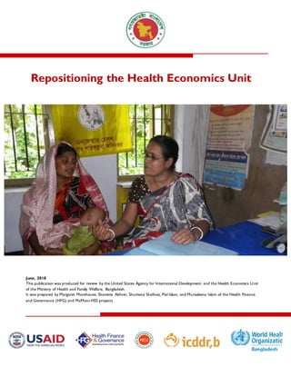 Repositioning the Health Economics Unit
June, 2018
This publication was produced for review by the United States Agency for International Development and the Health Economics Unit
of the Ministry of Health and Family Welfare, Bangladesh.
It was prepared by Margaret Morehouse, Shamima Akhter, Shumona Shafinaz, Pial Islam, and Mursaleena Islam of the Health Finance
and Governance (HFG) and MaMoni-HSS projects
 