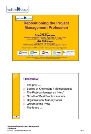 Repositioning the Project
                  Management Profession
                                                      presented by
                                         Brian Phillips, MPM
                  Registered Consultant: PRINCE2, MSP, MoP, P3O and P3M3
                       Accredited Trainer: PRINCE2, MSP, MoP and P3O
                                  Lizz Robb, MPM
                               Yellowhouse Training Director
                 PRINCE2, P3O, MoP, M_o_R and Change Management Trainer
                Yellowhouse is an APMG Accredited Training and Consulting Organization




                       PRINCE2®, MSP®, P3O®, M_o_R®, MoV® and P3M3® are Registered Trade Marks of the Cabinet Office;
                                       MoP™ and The Swirl logo™ are Trade Marks of the Cabinet Office




                  Overview
                  1.   The past …
                  2.   Bodies of Knowledge / Methodologies
                  3.   The Project Manager as “Hero”
                  4.   Growth of Best Practice models
                  5.   Organizational Maturity focus
                  6.   Growth of the PMO
                  7.   The future …




Repositioning the Project Management
Profession
© 2010 Yellowhouse.net pty ltd                                                                                          01-1
 