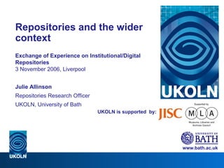 UKOLN is supported  by: Repositories and the wider context Exchange of Experience on Institutional/Digital Repositories 3 November 2006, Liverpool Julie Allinson Repositories Research Officer UKOLN, University of Bath www.bath.ac.uk 