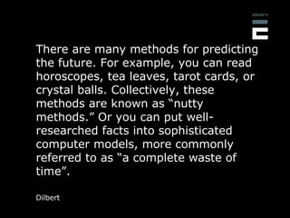 There are many methods for predicting the future. For example, you can read horoscopes, tea leaves, tarot cards, or crysta...