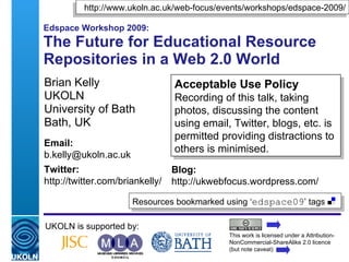 Edspace Workshop 2009: The Future for Educational Resource Repositories in a Web 2.0 World Brian Kelly UKOLN University of Bath Bath, UK UKOLN is supported by: This work is licensed under a Attribution-NonCommercial-ShareAlike 2.0 licence (but note caveat) Acceptable Use Policy Recording of this talk, taking photos, discussing the content using email, Twitter, blogs, etc. is permitted providing distractions to others is minimised. Resources bookmarked using ‘ edspace09 ’ tags  ,[object Object],Email: [email_address] Twitter: http://twitter.com/briankelly/   Blog: http://ukwebfocus.wordpress.com/ 