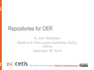Repositories for OER R. John Robertson Ripple and Triton project workshop, OUCS, Oxford December 16th 2010 This work is licenced under a Creative Commons Licence. 