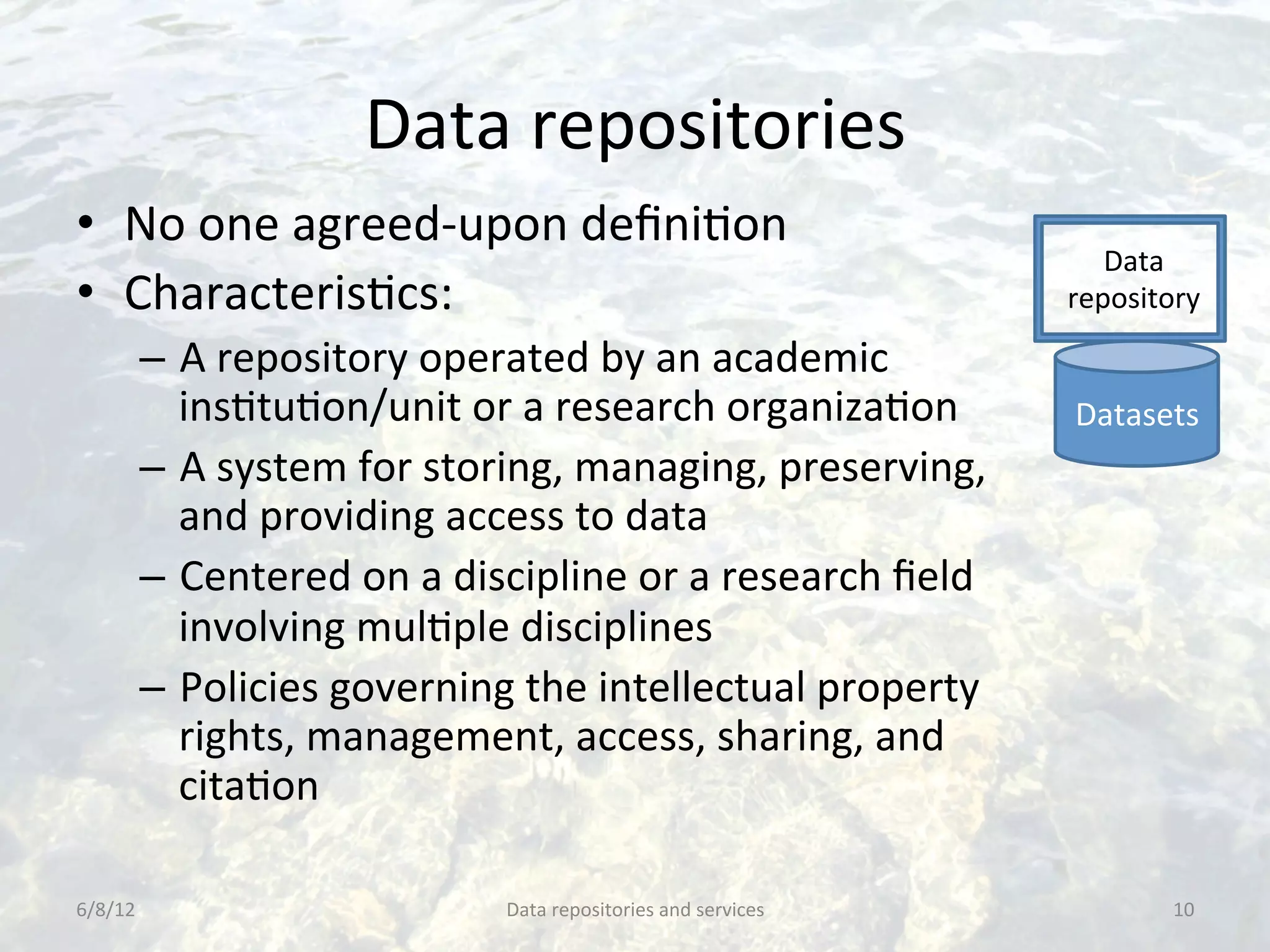 Data	
  repositories	
  
•  No	
  one	
  agreed-­‐upon	
  deﬁniCon	
  
                                                                                        Data	
  
•  CharacterisCcs:	
                                                                 repository	
  

         –  A	
  repository	
  operated	
  by	
  an	
  academic	
  
            insCtuCon/unit	
  or	
  a	
  research	
  organizaCon	
                   Datasets	
  
         –  A	
  system	
  for	
  storing,	
  managing,	
  preserving,	
  
            and	
  providing	
  access	
  to	
  data	
  
         –  Centered	
  on	
  a	
  discipline	
  or	
  a	
  research	
  ﬁeld	
  
            involving	
  mulCple	
  disciplines	
  
         –  Policies	
  governing	
  the	
  intellectual	
  property	
  
            rights,	
  management,	
  access,	
  sharing,	
  and	
  
            citaCon	
  

6/8/12	
                               Data	
  repositories	
  and	
  services	
               10	
  
 