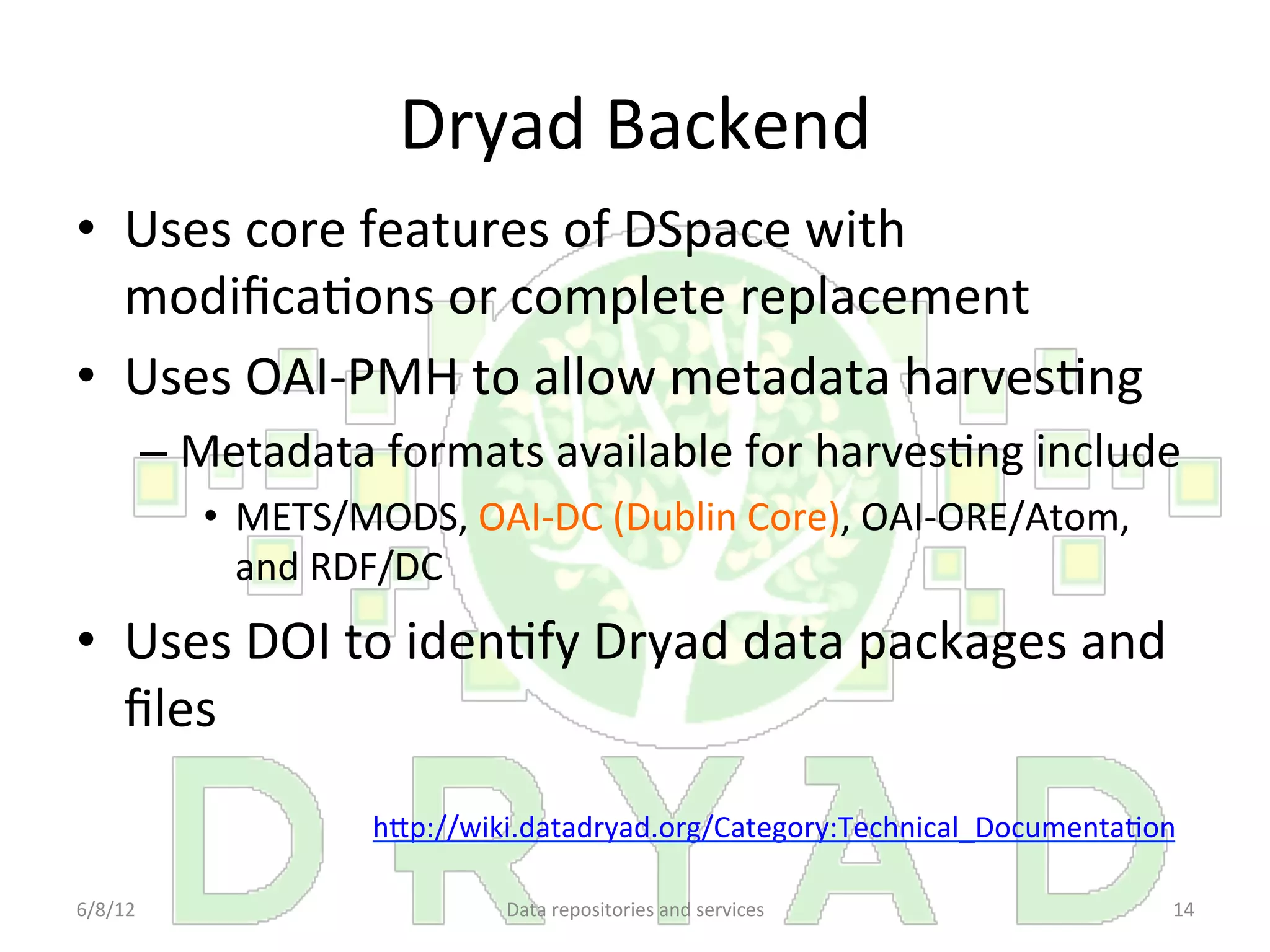 Dryad	
  Backend	
  
•  Uses	
  core	
  features	
  of	
  DSpace	
  with	
  
   modiﬁcaCons	
  or	
  complete	
  replacement	
  
•  Uses	
  OAI-­‐PMH	
  to	
  allow	
  metadata	
  harvesCng	
  
         –  Metadata	
  formats	
  available	
  for	
  harvesCng	
  include	
  
             •  METS/MODS,	
  OAI-­‐DC	
  (Dublin	
  Core),	
  OAI-­‐ORE/Atom,	
  
                and	
  RDF/DC	
  	
  
•  Uses	
  DOI	
  to	
  idenCfy	
  Dryad	
  data	
  packages	
  and	
  
   ﬁles	
  
                         hDp://wiki.datadryad.org/Category:Technical_DocumentaCon	
  	
  

6/8/12	
                           Data	
  repositories	
  and	
  services	
           14	
  
 