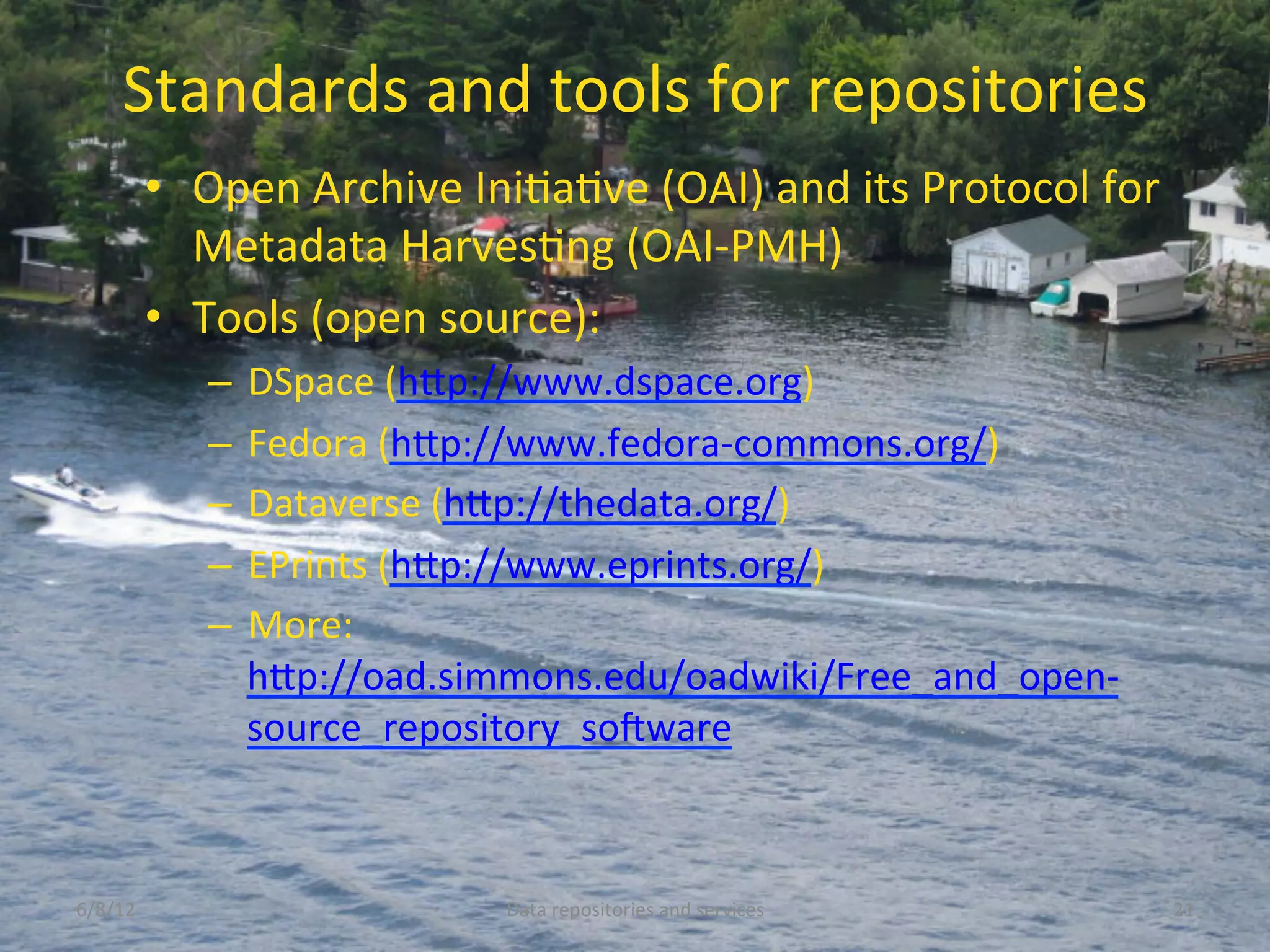 Standards	
  and	
  tools	
  for	
  repositories	
  
             •  Open	
  Archive	
  IniCaCve	
  (OAI)	
  and	
  its	
  Protocol	
  for	
  
                Metadata	
  HarvesCng	
  (OAI-­‐PMH)	
  
             •  Tools	
  (open	
  source):	
  
                 –  DSpace	
  (hDp://www.dspace.org)	
  	
  
                 –  Fedora	
  (hDp://www.fedora-­‐commons.org/)	
  
                 –  Dataverse	
  (hDp://thedata.org/)	
  	
  
                 –  EPrints	
  (hDp://www.eprints.org/)	
  
                 –  More:	
  
                    hDp://oad.simmons.edu/oadwiki/Free_and_open-­‐
                    source_repository_soNware	
  	
  



6/8/12	
                               Data	
  repositories	
  and	
  services	
            21	
  
 