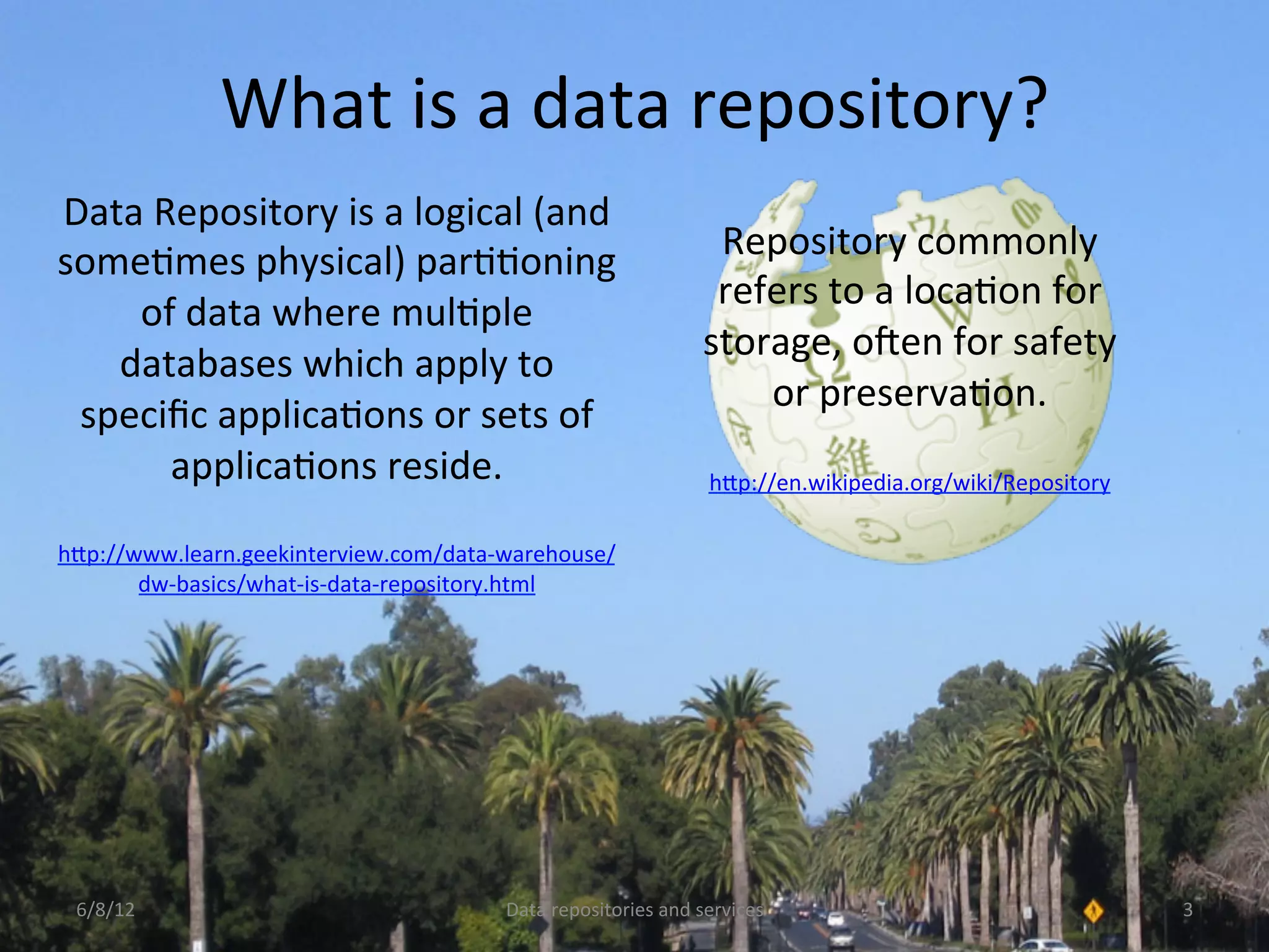 What	
  is	
  a	
  data	
  repository?	
  
Data	
  Repository	
  is	
  a	
  logical	
  (and	
  
someCmes	
  physical)	
  parCConing	
                                            Repository	
  commonly	
  
                                                                                 refers	
  to	
  a	
  locaCon	
  for	
  
    of	
  data	
  where	
  mulCple	
  
                                                                                storage,	
  oNen	
  for	
  safety	
  
   databases	
  which	
  apply	
  to	
  
                                                                                    or	
  preservaCon.	
  
 speciﬁc	
  applicaCons	
  or	
  sets	
  of	
  
                                                                                                    	
  
         applicaCons	
  reside.	
  	
                                            hDp://en.wikipedia.org/wiki/Repository	
  	
  
                    	
  
hDp://www.learn.geekinterview.com/data-­‐warehouse/
       dw-­‐basics/what-­‐is-­‐data-­‐repository.html	
  	
  




 6/8/12	
                                       Data	
  repositories	
  and	
  services	
                                         3	
  
 
