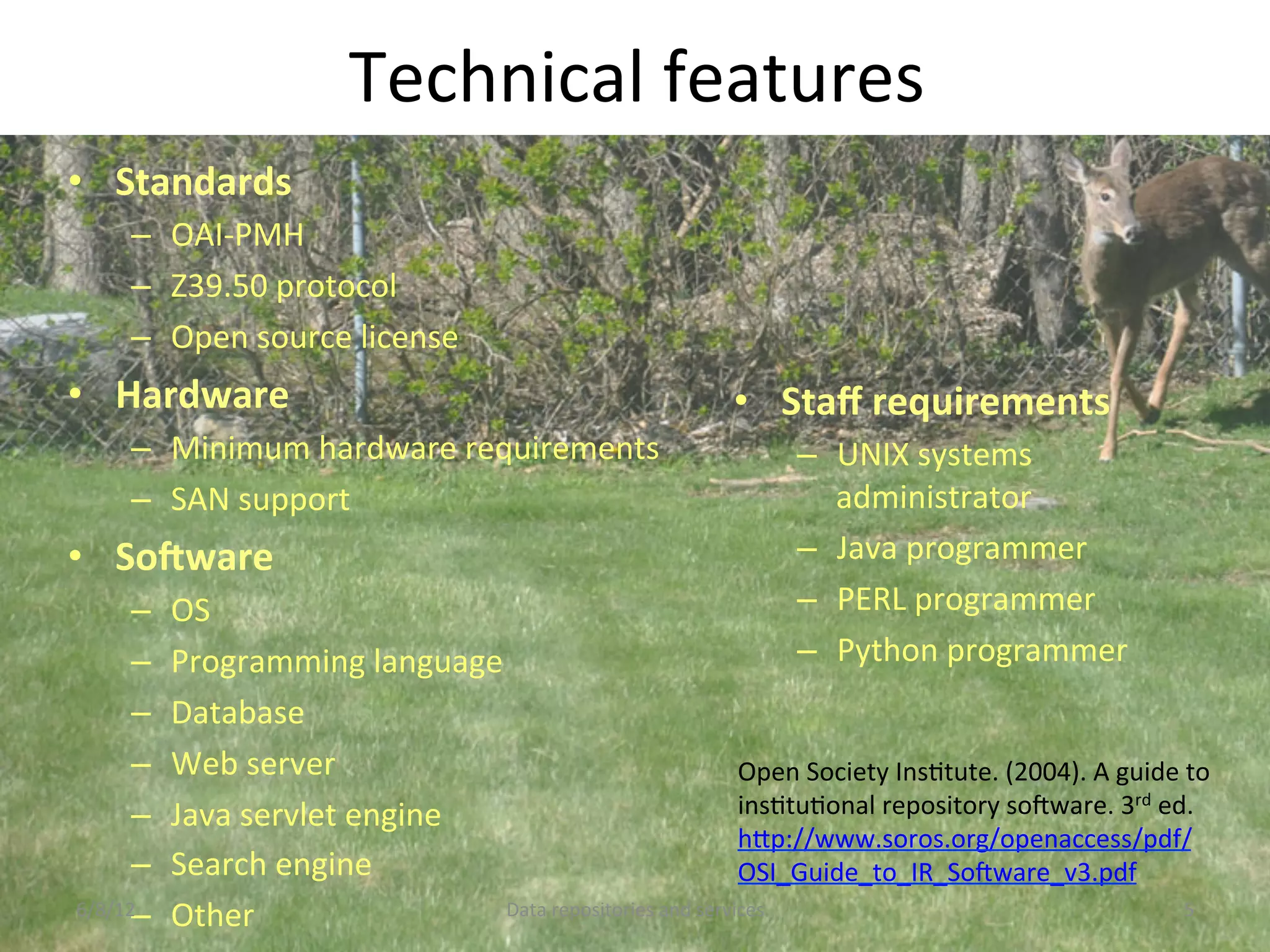 Technical	
  features	
  
•  Standards	
  
      –  OAI-­‐PMH	
  
      –  Z39.50	
  protocol	
  	
  
      –  Open	
  source	
  license	
  
•  Hardware	
                                                                     •  Staﬀ	
  requirements	
  
      –  Minimum	
  hardware	
  requirements	
                                            –  UNIX	
  systems	
  
      –  SAN	
  support	
                                                                    administrator	
  
•  So;ware	
                                                                              –  Java	
  programmer	
  
      –      OS	
  	
                                                                     –  PERL	
  programmer	
  
      –      Programming	
  language	
                                                    –  Python	
  programmer	
  
      –      Database	
  
      –      Web	
  server	
                                                   Open	
  Society	
  InsCtute.	
  (2004).	
  A	
  guide	
  to	
  
      –      Java	
  servlet	
  engine	
                                       insCtuConal	
  repository	
  soNware.	
  3rd	
  ed.	
  
                                                                               hDp://www.soros.org/openaccess/pdf/
      –      Search	
  engine	
                                                OSI_Guide_to_IR_SoNware_v3.pdf	
  	
  	
  
      – 
6/8/12	
     Other	
                       Data	
  repositories	
  and	
  services	
                                                   5	
  
 